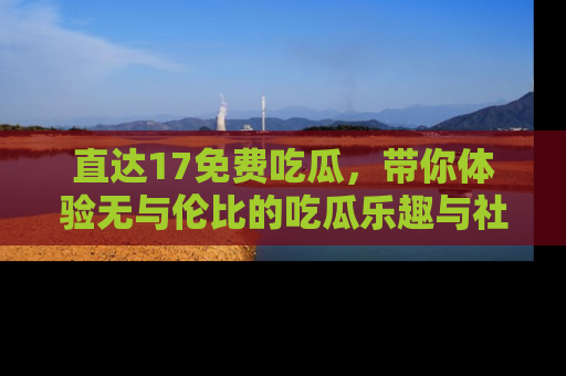 直达17免费吃瓜,带你体验无与伦比的吃瓜乐趣与社区互动
