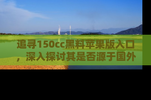 追寻150cc黑料苹果版入口，深入探讨其是否源于国外的传闻