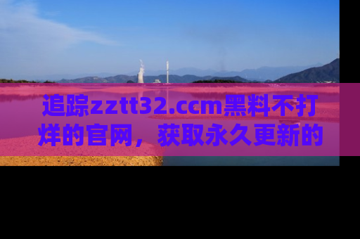 追踪zztt32.ccm黑料不打烊的官网，获取永久更新的娱乐圈内幕，做个资深吃瓜群众！