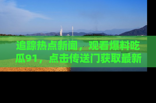 追踪热点新闻，观看爆料吃瓜91，点击传送门获取最新更新！