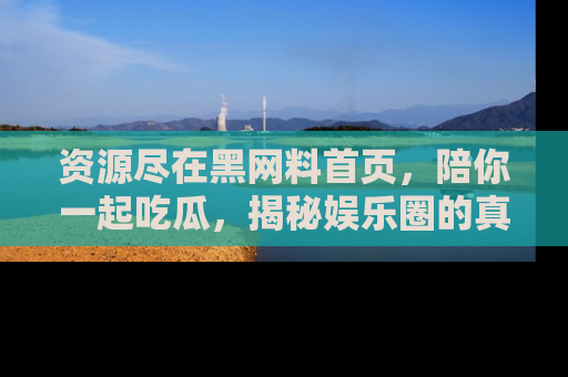资源尽在黑网料首页，陪你一起吃瓜，揭秘娱乐圈的真实内幕