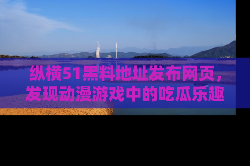 纵横51黑料地址发布网页，发现动漫游戏中的吃瓜乐趣