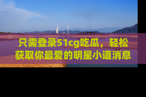 只需登录51cg吃瓜，轻松获取你最爱的明星小道消息！