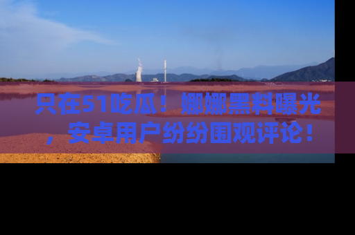 只在51吃瓜！娜娜黑料曝光，安卓用户纷纷围观评论！