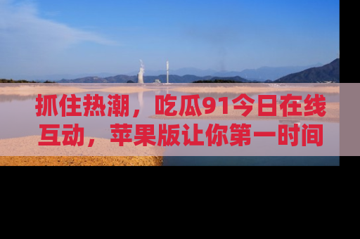 抓住热潮，吃瓜91今日在线互动，苹果版让你第一时间掌握信息！