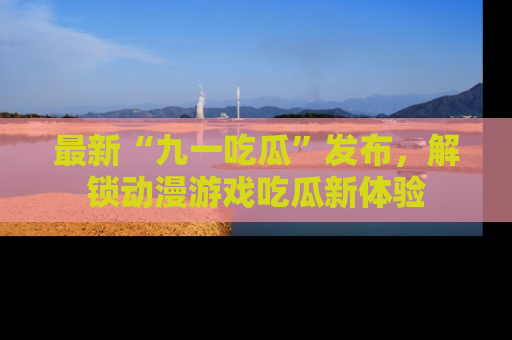 最新“九一吃瓜”发布，解锁动漫游戏吃瓜新体验