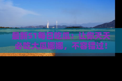 最新51每日吃瓜:让你天天必吃大瓜娜娜,不容错过!