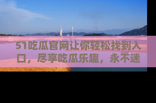 51吃瓜官网让你轻松找到入口，尽享吃瓜乐趣，永不迷路！