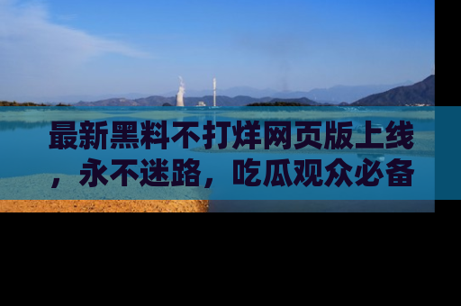 最新黑料不打烊网页版上线,永不迷路,吃瓜观众必备工具!
