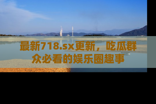 最新718.sx更新,吃瓜群众必看的娱乐圈趣事