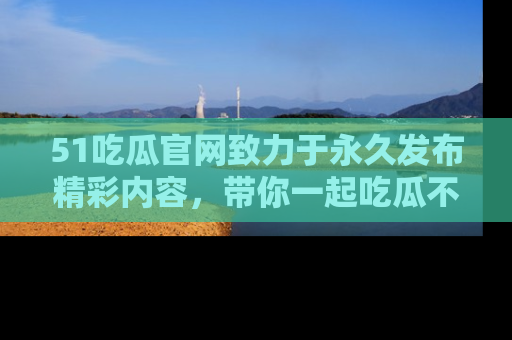 51吃瓜官网致力于永久发布精彩内容,带你一起吃瓜不停歇!