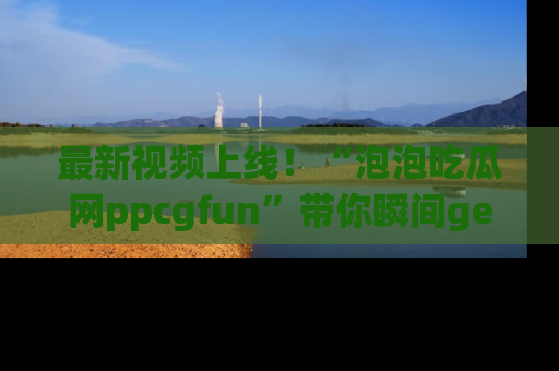 最新视频上线！“泡泡吃瓜网ppcgfun”带你瞬间get吃瓜圈的秘密
