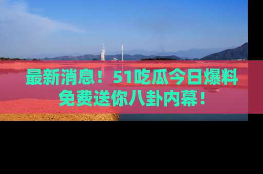 最新消息！51吃瓜今日爆料免费送你八卦内幕！