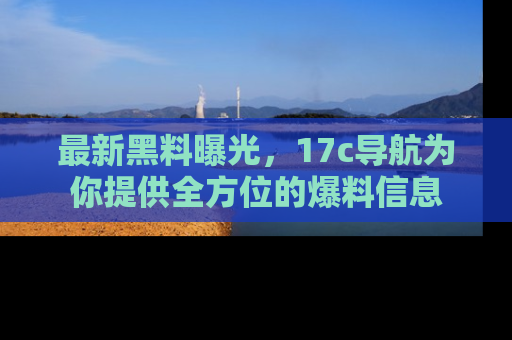 最新黑料曝光,17c导航为你提供全方位的爆料信息
