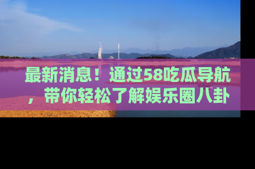 最新消息！通过58吃瓜导航，带你轻松了解娱乐圈八卦动态！