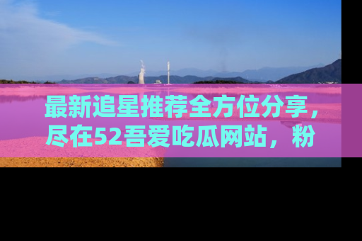 最新追星推荐全方位分享，尽在52吾爱吃瓜网站，粉丝必看